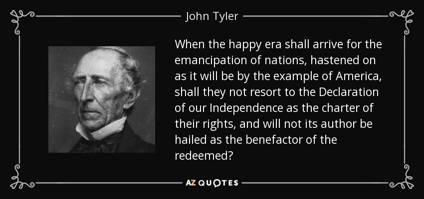 When the happy era shall arrive for the emancipation of nations, hastened on as it will be by the example of America, shall they not resort to the Declaration of our Independence as the charter of their rights, and will not its author be hailed as the benefactor of the redeemed? - John Tyler