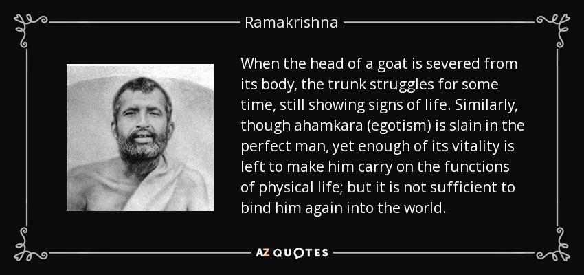 When the head of a goat is severed from its body, the trunk struggles for some time, still showing signs of life. Similarly, though ahamkara (egotism) is slain in the perfect man, yet enough of its vitality is left to make him carry on the functions of physical life; but it is not sufficient to bind him again into the world. - Ramakrishna