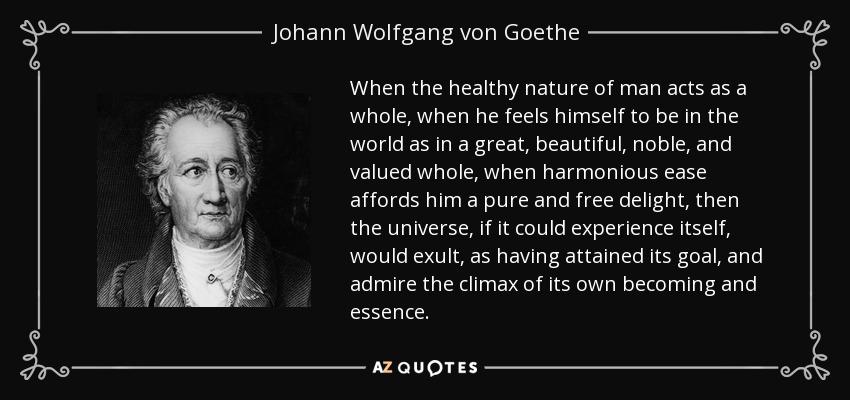 When the healthy nature of man acts as a whole, when he feels himself to be in the world as in a great, beautiful, noble, and valued whole, when harmonious ease affords him a pure and free delight, then the universe, if it could experience itself, would exult, as having attained its goal, and admire the climax of its own becoming and essence. - Johann Wolfgang von Goethe