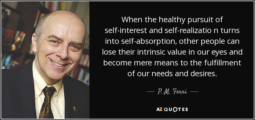 When the healthy pursuit of self-interest and self-realizatio n turns into self-absorption , other people can lose their intrinsic value in our eyes and become mere means to the fulfillment of our needs and desires. - P. M. Forni