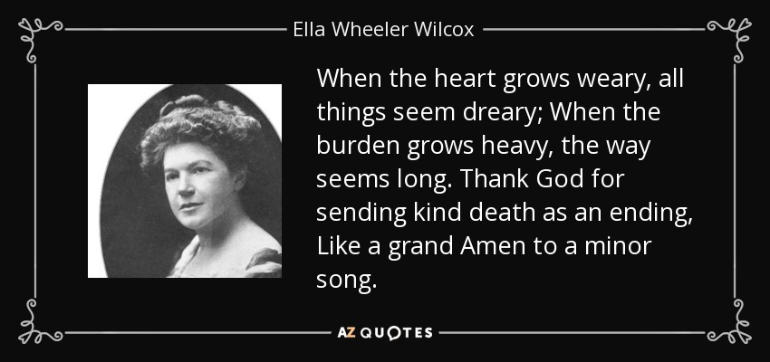 When the heart grows weary, all things seem dreary; When the burden grows heavy, the way seems long. Thank God for sending kind death as an ending, Like a grand Amen to a minor song. - Ella Wheeler Wilcox