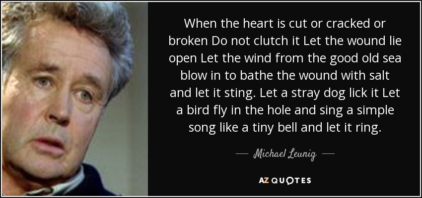 When the heart is cut or cracked or broken Do not clutch it Let the wound lie open Let the wind from the good old sea blow in to bathe the wound with salt and let it sting. Let a stray dog lick it Let a bird fly in the hole and sing a simple song like a tiny bell and let it ring. - Michael Leunig