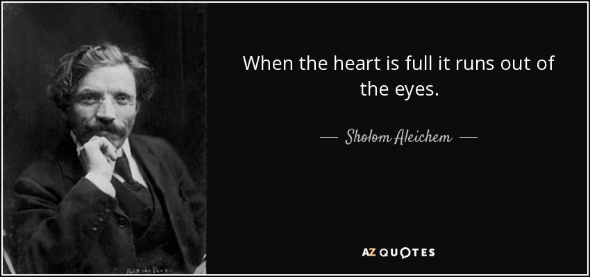 When the heart is full it runs out of the eyes. - Sholom Aleichem
