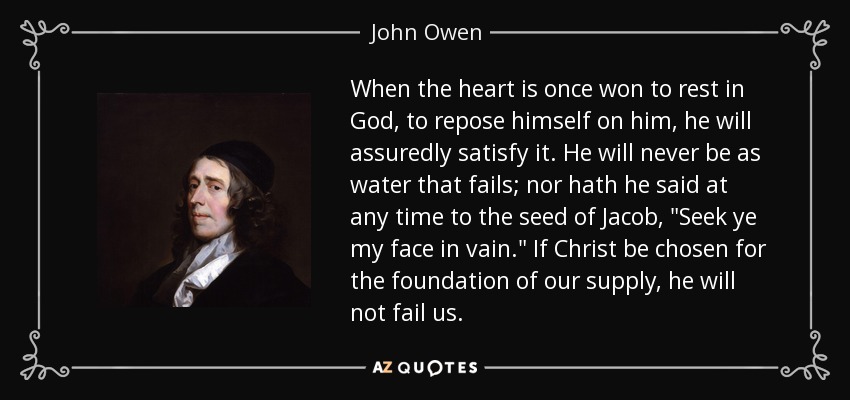When the heart is once won to rest in God, to repose himself on him, he will assuredly satisfy it. He will never be as water that fails; nor hath he said at any time to the seed of Jacob, 