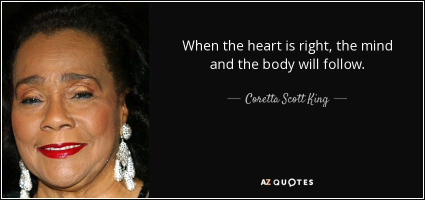 When the heart is right, the mind and the body will follow. - Coretta Scott King