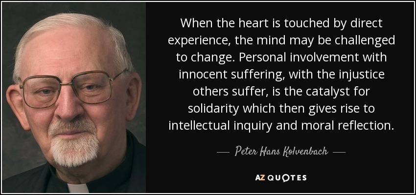 When the heart is touched by direct experience, the mind may be challenged to change. Personal involvement with innocent suffering, with the injustice others suffer, is the catalyst for solidarity which then gives rise to intellectual inquiry and moral reflection. - Peter Hans Kolvenbach