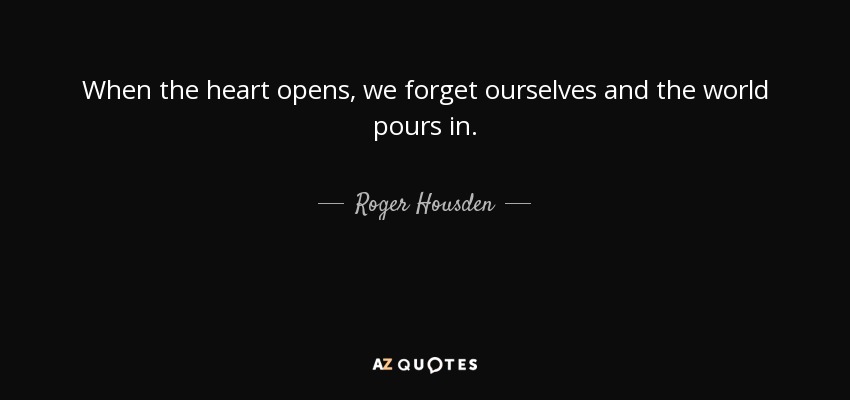 When the heart opens, we forget ourselves and the world pours in. - Roger Housden