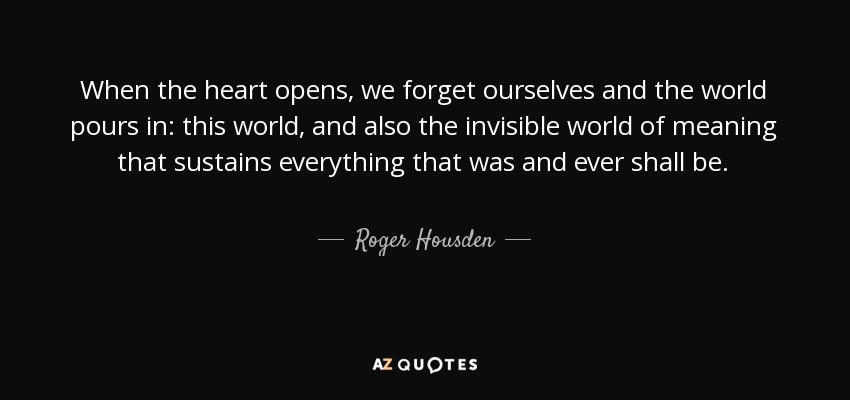 When the heart opens, we forget ourselves and the world pours in: this world, and also the invisible world of meaning that sustains everything that was and ever shall be. - Roger Housden