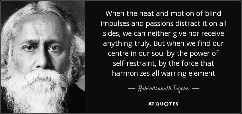 When the heat and motion of blind impulses and passions distract it on all sides, we can neither give nor receive anything truly. But when we find our centre in our soul by the power of self-restraint, by the force that harmonizes all warring element - Rabindranath Tagore