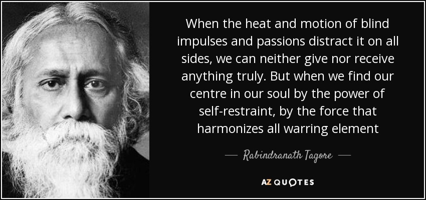 When the heat and motion of blind impulses and passions distract it on all sides, we can neither give nor receive anything truly. But when we find our centre in our soul by the power of self-restraint, by the force that harmonizes all warring element - Rabindranath Tagore