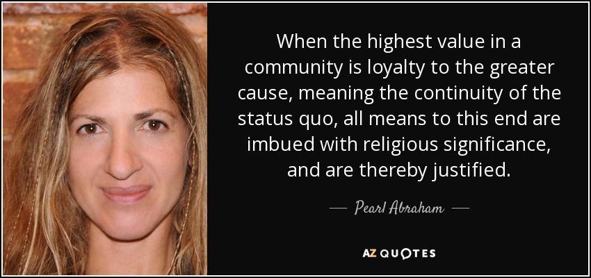 When the highest value in a community is loyalty to the greater cause, meaning the continuity of the status quo, all means to this end are imbued with religious significance, and are thereby justified. - Pearl Abraham