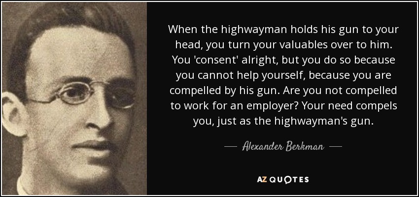 When the highwayman holds his gun to your head, you turn your valuables over to him. You 'consent' alright, but you do so because you cannot help yourself, because you are compelled by his gun. Are you not compelled to work for an employer? Your need compels you, just as the highwayman's gun. - Alexander Berkman