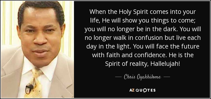 When the Holy Spirit comes into your life, He will show you things to come; you will no longer be in the dark. You will no longer walk in confusion but live each day in the light. You will face the future with faith and confidence. He is the Spirit of reality, Hallelujah! - Chris Oyakhilome