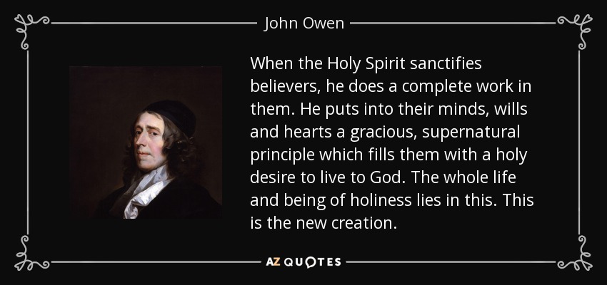 When the Holy Spirit sanctifies believers, he does a complete work in them. He puts into their minds, wills and hearts a gracious, supernatural principle which fills them with a holy desire to live to God. The whole life and being of holiness lies in this. This is the new creation. - John Owen
