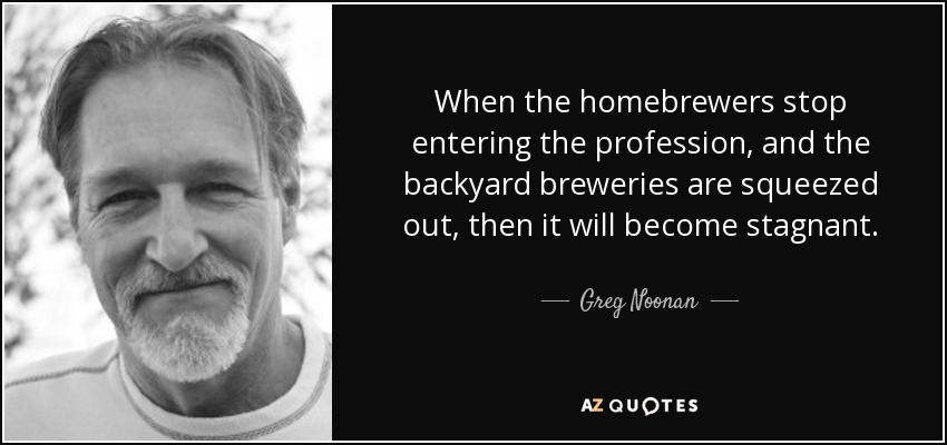 When the homebrewers stop entering the profession, and the backyard breweries are squeezed out, then it will become stagnant. - Greg Noonan