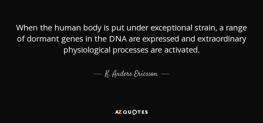 When the human body is put under exceptional strain, a range of dormant genes in the DNA are expressed and extraordinary physiological processes are activated. - K. Anders Ericsson