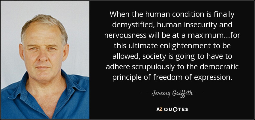 When the human condition is finally demystified, human insecurity and nervousness will be at a maximum...for this ultimate enlightenment to be allowed, society is going to have to adhere scrupulously to the democratic principle of freedom of expression. - Jeremy Griffith