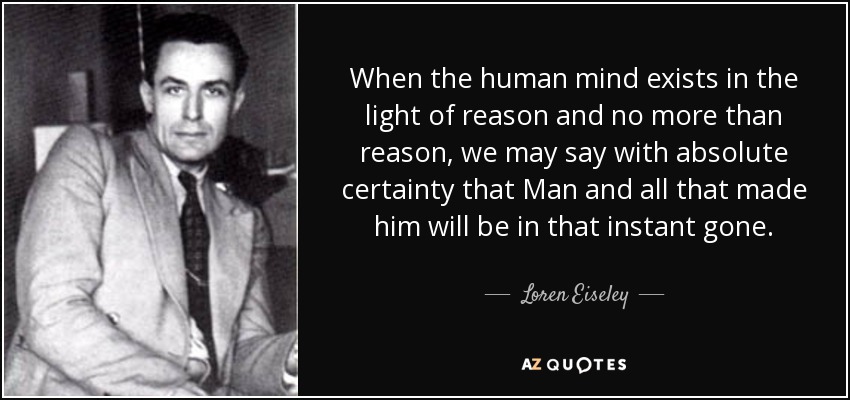 When the human mind exists in the light of reason and no more than reason, we may say with absolute certainty that Man and all that made him will be in that instant gone. - Loren Eiseley