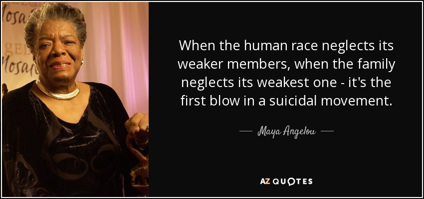 When the human race neglects its weaker members, when the family neglects its weakest one - it's the first blow in a suicidal movement. - Maya Angelou