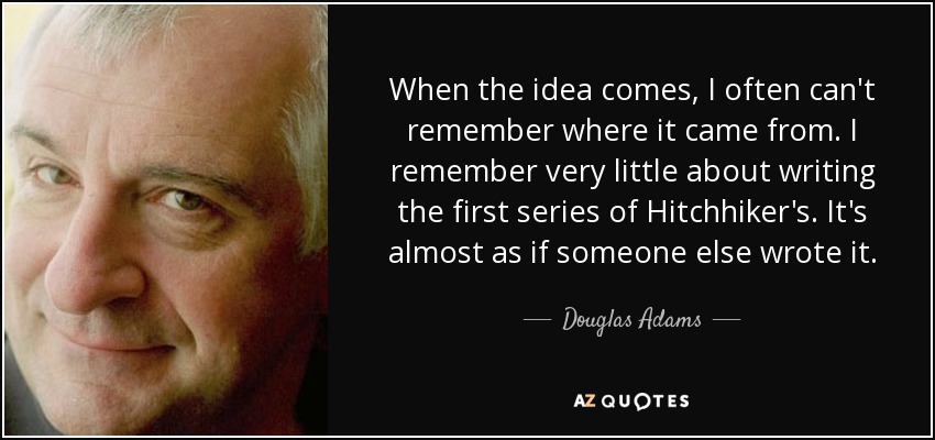 When the idea comes, I often can't remember where it came from. I remember very little about writing the first series of Hitchhiker's. It's almost as if someone else wrote it. - Douglas Adams