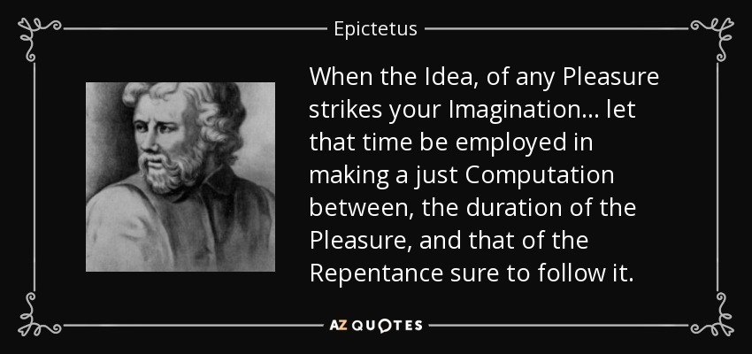 When the Idea, of any Pleasure strikes your Imagination... let that time be employed in making a just Computation between, the duration of the Pleasure, and that of the Repentance sure to follow it. - Epictetus