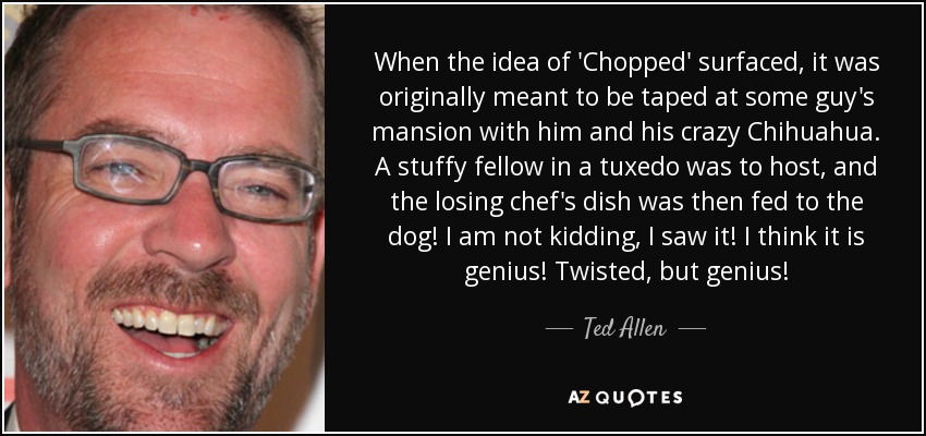 When the idea of 'Chopped' surfaced, it was originally meant to be taped at some guy's mansion with him and his crazy Chihuahua. A stuffy fellow in a tuxedo was to host, and the losing chef's dish was then fed to the dog! I am not kidding, I saw it! I think it is genius! Twisted, but genius! - Ted Allen