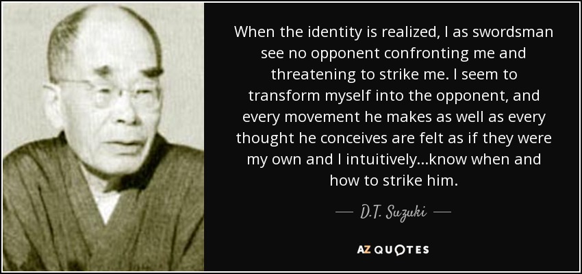 When the identity is realized, I as swordsman see no opponent confronting me and threatening to strike me. I seem to transform myself into the opponent, and every movement he makes as well as every thought he conceives are felt as if they were my own and I intuitively...know when and how to strike him. - D.T. Suzuki
