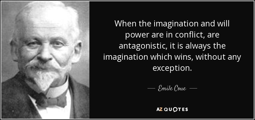 When the imagination and will power are in conflict, are antagonistic, it is always the imagination which wins, without any exception. - Emile Coue