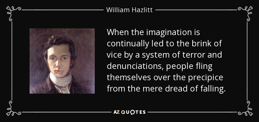 When the imagination is continually led to the brink of vice by a system of terror and denunciations, people fling themselves over the precipice from the mere dread of falling. - William Hazlitt