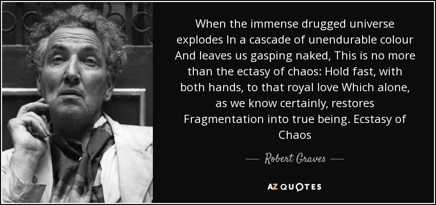 When the immense drugged universe explodes In a cascade of unendurable colour And leaves us gasping naked, This is no more than the ectasy of chaos: Hold fast, with both hands, to that royal love Which alone, as we know certainly, restores Fragmentation into true being. Ecstasy of Chaos - Robert Graves