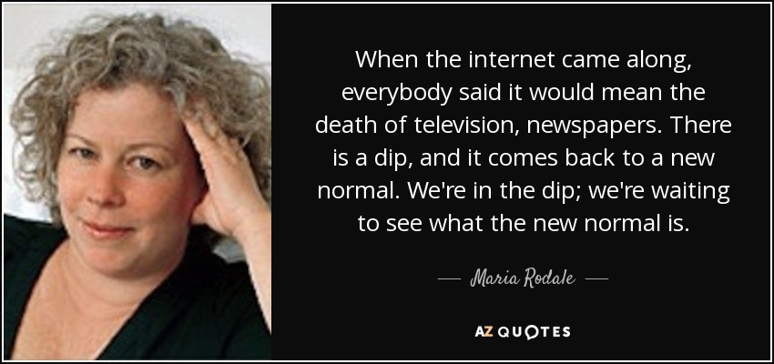 When the internet came along, everybody said it would mean the death of television, newspapers. There is a dip, and it comes back to a new normal. We're in the dip; we're waiting to see what the new normal is. - Maria Rodale