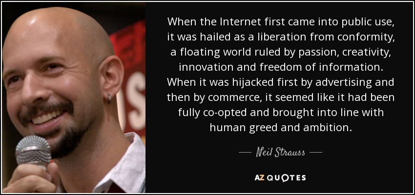 When the Internet first came into public use, it was hailed as a liberation from conformity, a floating world ruled by passion, creativity, innovation and freedom of information. When it was hijacked first by advertising and then by commerce, it seemed like it had been fully co-opted and brought into line with human greed and ambition. - Neil Strauss