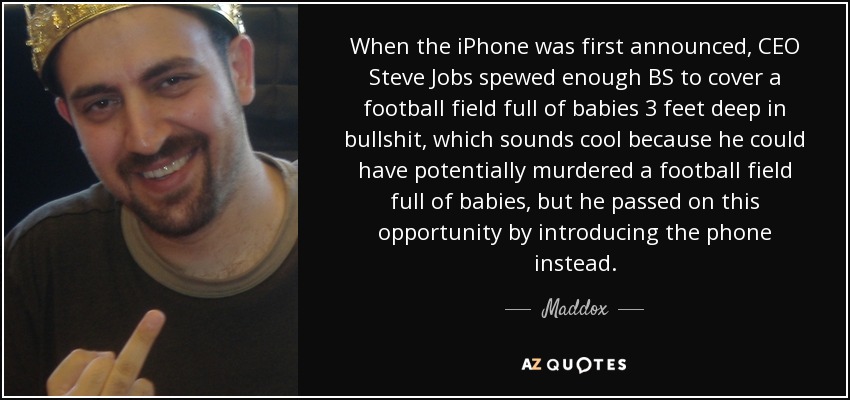 When the iPhone was first announced, CEO Steve Jobs spewed enough BS to cover a football field full of babies 3 feet deep in bullshit, which sounds cool because he could have potentially murdered a football field full of babies, but he passed on this opportunity by introducing the phone instead. - Maddox
