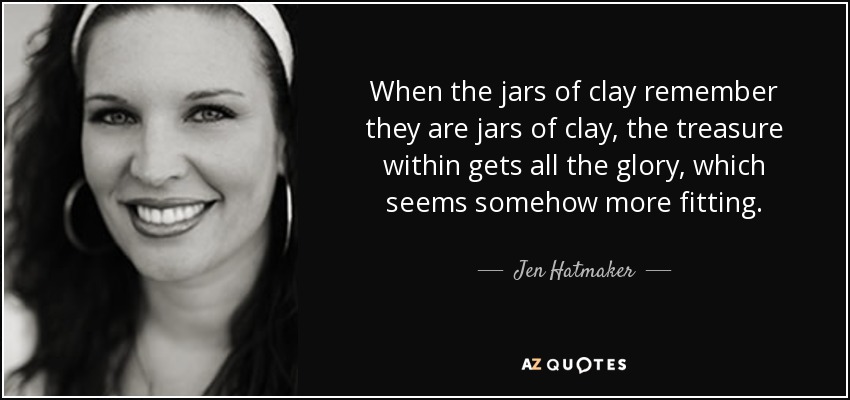 When the jars of clay remember they are jars of clay, the treasure within gets all the glory, which seems somehow more fitting. - Jen Hatmaker