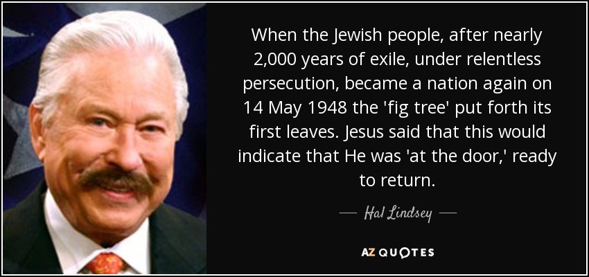 When the Jewish people, after nearly 2,000 years of exile, under relentless persecution, became a nation again on 14 May 1948 the 'fig tree' put forth its first leaves. Jesus said that this would indicate that He was 'at the door,' ready to return. - Hal Lindsey