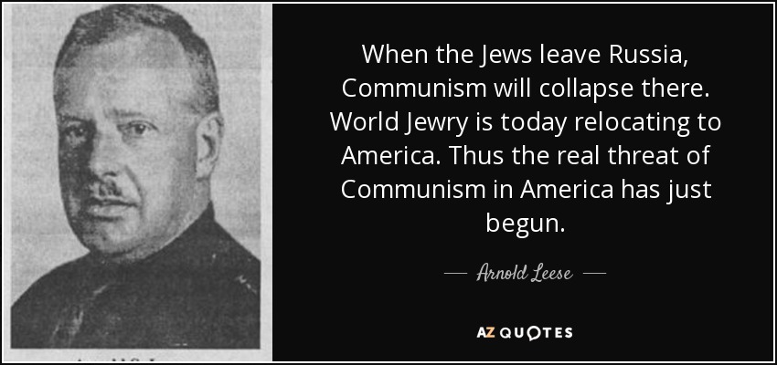 When the Jews leave Russia, Communism will collapse there. World Jewry is today relocating to America. Thus the real threat of Communism in America has just begun. - Arnold Leese