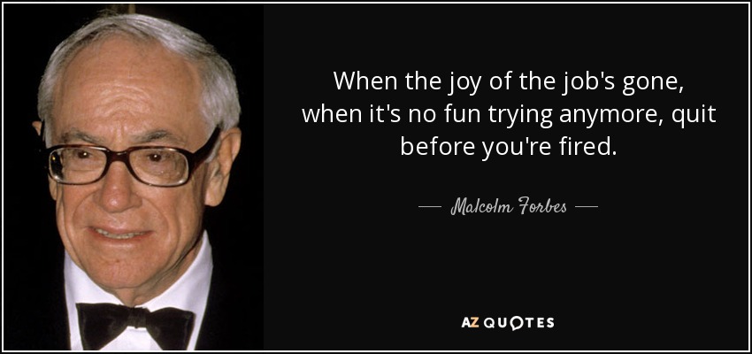 When the joy of the job's gone, when it's no fun trying anymore, quit before you're fired. - Malcolm Forbes