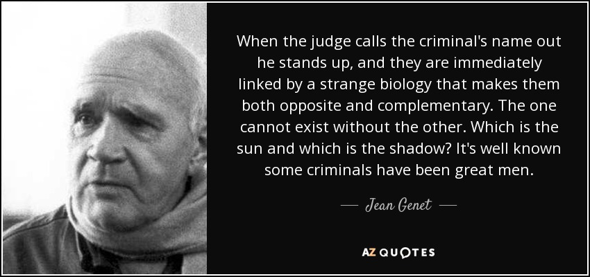 When the judge calls the criminal's name out he stands up, and they are immediately linked by a strange biology that makes them both opposite and complementary. The one cannot exist without the other. Which is the sun and which is the shadow? It's well known some criminals have been great men. - Jean Genet