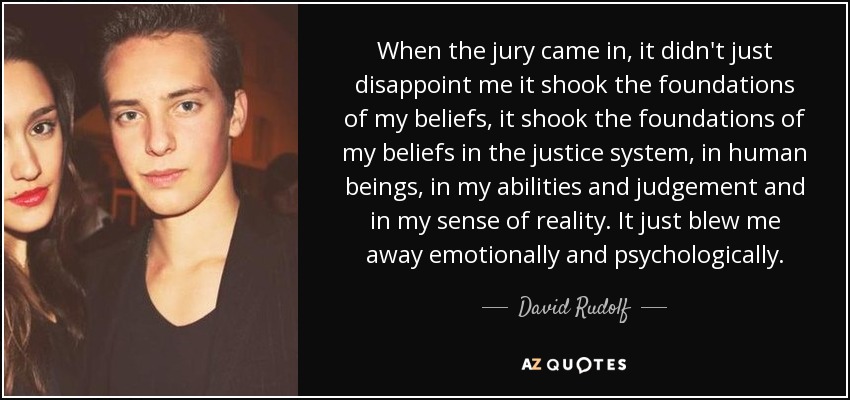 When the jury came in, it didn't just disappoint me it shook the foundations of my beliefs, it shook the foundations of my beliefs in the justice system, in human beings, in my abilities and judgement and in my sense of reality. It just blew me away emotionally and psychologically. - David Rudolf