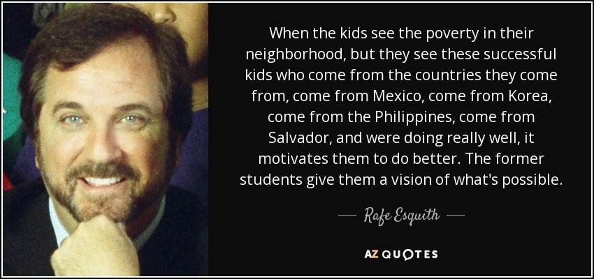 When the kids see the poverty in their neighborhood, but they see these successful kids who come from the countries they come from, come from Mexico, come from Korea, come from the Philippines, come from Salvador, and were doing really well, it motivates them to do better. The former students give them a vision of what's possible. - Rafe Esquith