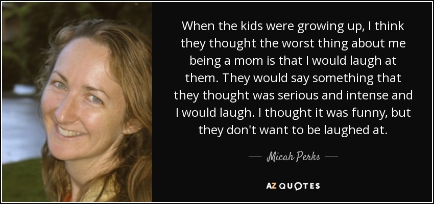 When the kids were growing up, I think they thought the worst thing about me being a mom is that I would laugh at them. They would say something that they thought was serious and intense and I would laugh. I thought it was funny, but they don't want to be laughed at. - Micah Perks