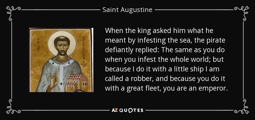 When the king asked him what he meant by infesting the sea, the pirate defiantly replied: The same as you do when you infest the whole world; but because I do it with a little ship I am called a robber, and because you do it with a great fleet, you are an emperor. - Saint Augustine