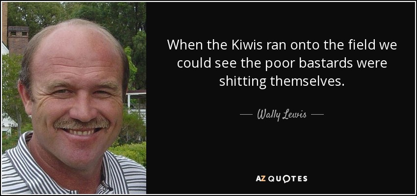 When the Kiwis ran onto the field we could see the poor bastards were shitting themselves. - Wally Lewis