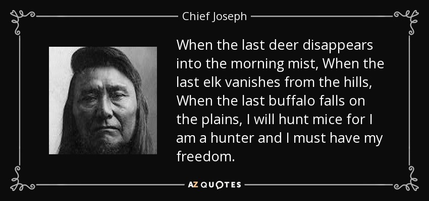 When the last deer disappears into the morning mist, When the last elk vanishes from the hills, When the last buffalo falls on the plains, I will hunt mice for I am a hunter and I must have my freedom. - Chief Joseph
