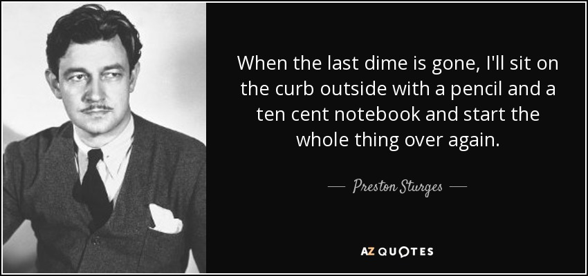 When the last dime is gone, I'll sit on the curb outside with a pencil and a ten cent notebook and start the whole thing over again. - Preston Sturges