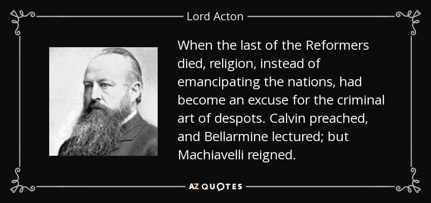 When the last of the Reformers died, religion, instead of emancipating the nations, had become an excuse for the criminal art of despots. Calvin preached, and Bellarmine lectured; but Machiavelli reigned. - Lord Acton