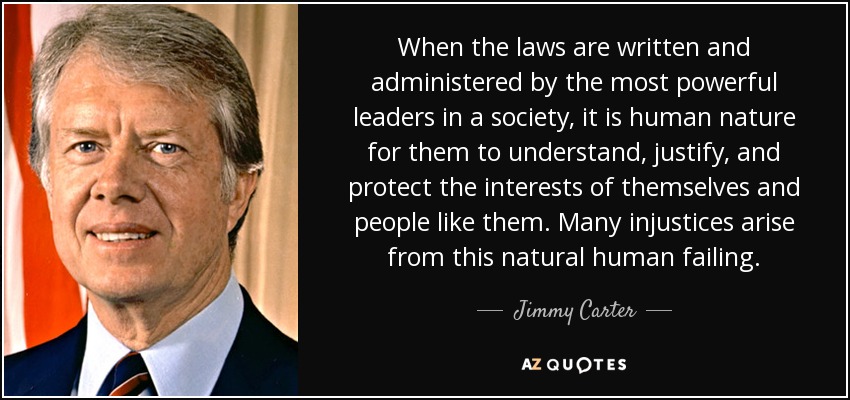 When the laws are written and administered by the most powerful leaders in a society, it is human nature for them to understand, justify, and protect the interests of themselves and people like them. Many injustices arise from this natural human failing. - Jimmy Carter