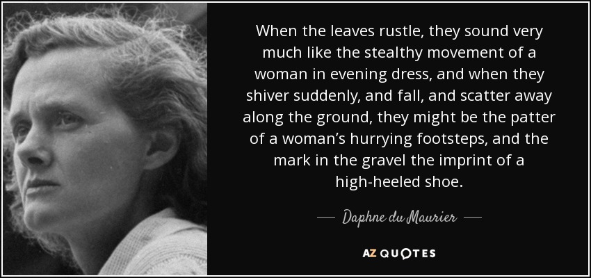 When the leaves rustle, they sound very much like the stealthy movement of a woman in evening dress, and when they shiver suddenly, and fall, and scatter away along the ground, they might be the patter of a woman’s hurrying footsteps, and the mark in the gravel the imprint of a high-heeled shoe. - Daphne du Maurier