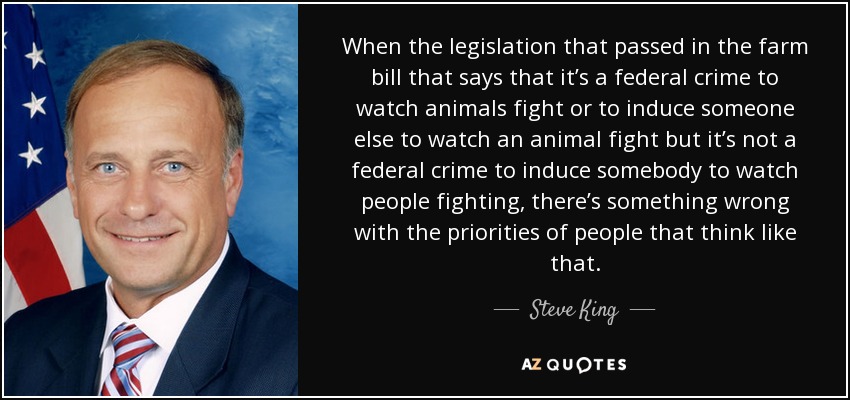 When the legislation that passed in the farm bill that says that it’s a federal crime to watch animals fight or to induce someone else to watch an animal fight but it’s not a federal crime to induce somebody to watch people fighting, there’s something wrong with the priorities of people that think like that. - Steve King