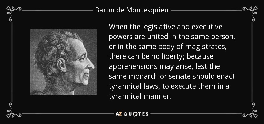 When the legislative and executive powers are united in the same person, or in the same body of magistrates, there can be no liberty; because apprehensions may arise, lest the same monarch or senate should enact tyrannical laws, to execute them in a tyrannical manner. - Baron de Montesquieu